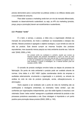 16

preciso demonstrar para o consumidor as práticas verdes e os reflexos destas para
a sua atividade de consumo.
Para obter sucesso o marketing verde tem um mix de mercado diferenciado,
baseado no desenvolvimento sustentável, ou seja, os 4P’s do marketing (produto,
praça, preço e promoção) devem ser ecoeficientes e sustentáveis.

2.2.1 Produto “verde”

É o bem, o serviço, a pessoa, a idéia e/ou a organização ofertada ao
mercado de consumidores, de modo a satisfazer as necessidades e desejos dos
clientes. Nesses produtos é agregado o adjetivo ecológico, o que remete ao ciclo de
vida do produto. Este deverá cumprir as mesmas funções dos produtos
equivalentes, mas causando menos prejuízo ao meio ambiente durante seu “ciclo de
vida” (DIAS, 2009, p.144).
Um produto verde (ou ecológico) é, portanto, aquele que cumpre as
mesmas funções dos produtos equivalentes e causa um dano ao meio
ambiente inferior, durante todo o seu ciclo de vida. E, quanto ao produto em
si, deve ser analisada sua composição, se é reciclável, se agride ou não o
meio ambiente, e quanto à embalagem, se o material também pode ser
reciclado (JOHN, 1994).

O conceito de produto ecológico envolve todas as etapas do processo de
fabricação. Do ponto de vista ambiental o produto pode ser avaliado através de
normas. Uma delas é a ISO 14001 (ações coordenadas dentro da empresa e
auditadas externamente, envolvendo a organização e o produto), ou através da
análise do ciclo de vida do produto (produção, venda, utilização/consumo, e
eliminação).
Outro aspecto a ser analisado sob o ponto de vista do marketing são as
certificações e rotulagens ambientais, os chamados “selos verdes”, que são
conferidos por organizações independentes, que não estão ligados à empresa a ser
vistoriada. Esses “selos verdes” asseguram a qualidade ambiental do produto e dos
processos produtivos associados a ele. Essa rotulagem é importante e um ponto
positivo para promoção desse produto (DIAS, 2009, p. 145).

 