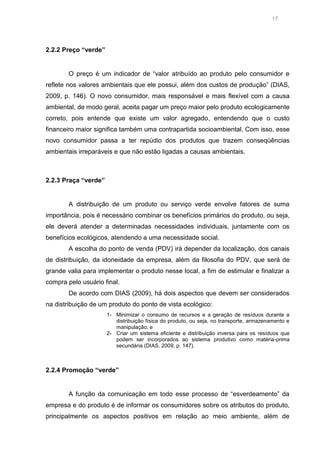 17

2.2.2 Preço “verde”

O preço é um indicador de “valor atribuído ao produto pelo consumidor e
reflete nos valores ambientais que ele possui, além dos custos de produção” (DIAS,
2009, p. 146). O novo consumidor, mais responsável e mais flexível com a causa
ambiental, de modo geral, aceita pagar um preço maior pelo produto ecologicamente
correto, pois entende que existe um valor agregado, entendendo que o custo
financeiro maior significa também uma contrapartida socioambiental. Com isso, esse
novo consumidor passa a ter repúdio dos produtos que trazem conseqüências
ambientais irreparáveis e que não estão ligadas a causas ambientais.

2.2.3 Praça “verde”

A distribuição de um produto ou serviço verde envolve fatores de suma
importância, pois é necessário combinar os benefícios primários do produto, ou seja,
ele deverá atender a determinadas necessidades individuais, juntamente com os
benefícios ecológicos, atendendo a uma necessidade social.
A escolha do ponto de venda (PDV) irá depender da localização, dos canais
de distribuição, da idoneidade da empresa, além da filosofia do PDV, que será de
grande valia para implementar o produto nesse local, a fim de estimular e finalizar a
compra pelo usuário final.
De acordo com DIAS (2009), há dois aspectos que devem ser considerados
na distribuição de um produto do ponto de vista ecológico:
1- Minimizar o consumo de recursos e a geração de resíduos durante a
distribuição física do produto, ou seja, no transporte, armazenamento e
manipulação; e
2- Criar um sistema eficiente e distribuição inversa para os resíduos que
podem ser incorporados ao sistema produtivo como matéria-prima
secundária (DIAS, 2009, p. 147).

2.2.4 Promoção “verde”

A função da comunicação em todo esse processo de “esverdeamento” da
empresa e do produto é de informar os consumidores sobre os atributos do produto,
principalmente os aspectos positivos em relação ao meio ambiente, além de

 
