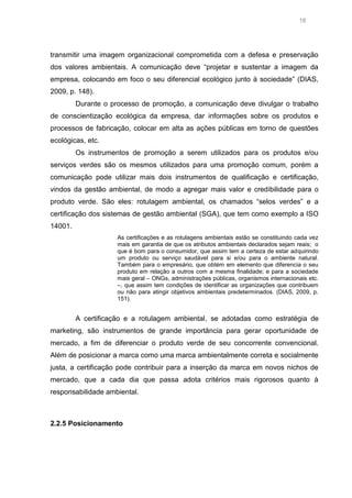 18

transmitir uma imagem organizacional comprometida com a defesa e preservação
dos valores ambientais. A comunicação deve “projetar e sustentar a imagem da
empresa, colocando em foco o seu diferencial ecológico junto à sociedade” (DIAS,
2009, p. 148).
Durante o processo de promoção, a comunicação deve divulgar o trabalho
de conscientização ecológica da empresa, dar informações sobre os produtos e
processos de fabricação, colocar em alta as ações públicas em torno de questões
ecológicas, etc.
Os instrumentos de promoção a serem utilizados para os produtos e/ou
serviços verdes são os mesmos utilizados para uma promoção comum, porém a
comunicação pode utilizar mais dois instrumentos de qualificação e certificação,
vindos da gestão ambiental, de modo a agregar mais valor e credibilidade para o
produto verde. São eles: rotulagem ambiental, os chamados “selos verdes” e a
certificação dos sistemas de gestão ambiental (SGA), que tem como exemplo a ISO
14001.
As certificações e as rotulagens ambientais estão se constituindo cada vez
mais em garantia de que os atributos ambientais declarados sejam reais; o
que é bom para o consumidor, que assim tem a certeza de estar adquirindo
um produto ou serviço saudável para si e/ou para o ambiente natural.
Também para o empresário, que obtém em elemento que diferencia o seu
produto em relação a outros com a mesma finalidade; e para a sociedade
mais geral – ONGs, administrações públicas, organismos internacionais etc.
–, que assim tem condições de identificar as organizações que contribuem
ou não para atingir objetivos ambientais predeterminados. (DIAS, 2009, p.
151).

A certificação e a rotulagem ambiental, se adotadas como estratégia de
marketing, são instrumentos de grande importância para gerar oportunidade de
mercado, a fim de diferenciar o produto verde de seu concorrente convencional.
Além de posicionar a marca como uma marca ambientalmente correta e socialmente
justa, a certificação pode contribuir para a inserção da marca em novos nichos de
mercado, que a cada dia que passa adota critérios mais rigorosos quanto à
responsabilidade ambiental.

2.2.5 Posicionamento

 