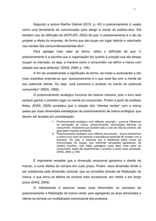 19

Segundo a autora Martha Gabriel (2010, p. 40) o posicionamento é usado
como uma ferramenta de comunicação para atingir a mente do público-alvo. Ela
também usa da definição de (KOTLER, 2003) de que “o posicionamento é o ato de
projetar a oferta da empresa, de forma que ela ocupe um lugar distinto e valorizado
nas mentes dos consumidores/clientes-alvo”.
Para agregar mais valor ao termo, utilizo a definição de que “o
posicionamento é a escolha que a organização faz quanto à posição que ela deseja
ocupar no mercado, ou seja, a maneira como o consumidor vai definir a marca com
relação aos seus atributos” (DIAS, 2009, p. 148).
A fim de complementar o significado do termo, de modo a acrescentar e dar
mais subsídios entende-se que “posicionamento é o que você faz com a mente de
seu potencial cliente. Ou seja, você posiciona o produto na mente do potencial
consumidor” (RIES, 1999).
O posicionamento ecológico funciona da mesma maneira, pois o foco será
sempre ganhar o primeiro lugar na mente do consumidor. Porém a partir de análises
feitas, (DIAS, 2009) constatou que a relação dos “clientes verdes” com a marca
passa por duas dimensões estratégicas de posicionamento de marca ecológica, que
devem ser levadas em consideração:
1- Posicionamento ecológico com reflexos racionais – procura influenciar
na percepção da marca, proporcionando informações técnicas ao
consumidor, mostrando que durante todo o ciclo de vida do produto, ele
gera baixo impacto ambiental.
2- Posicionamento ecológico com reflexos emocionais – busca transformar
a marca num meio de associar a experiência sensorial de contato com a
natureza. Ou seja, a natureza que é idealizada pelos meios de
comunicação de massa, que transmite sensações agradáveis, de
cenário bucólico, com belas paisagens pode estar mais perto do
consumidor, basta ele experimentar o produto e sentir essa sensação.
(DIAS, 2009, p.149)

É importante ressaltar que a dimensão emocional aproxima o cliente da
marcar, e surte efeitos de compra em curto prazo. Porém, essa dimensão tende a
ser substituída pela dimensão racional, que se consolida através da fidelização da
marca, o que torna os efeitos de compra mais duradouros, em médio e em longo
prazo (DIAS, 2009).
O interessante é associar essas duas dimensões no processo de
posicionamento e fidelização da marca verde, pois agregando as duas dimensões o
cliente se tornará um multiplicador promocional dos produtos.

 