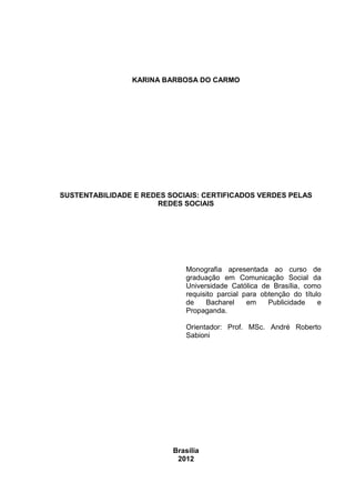 2

KARINA BARBOSA DO CARMO

SUSTENTABILIDADE E REDES SOCIAIS: CERTIFICADOS VERDES PELAS
REDES SOCIAIS

Monografia apresentada ao curso de
graduação em Comunicação Social da
Universidade Católica de Brasília, como
requisito parcial para obtenção do título
de
Bacharel
em
Publicidade
e
Propaganda.
Orientador: Prof. MSc. André Roberto
Sabioni

Brasília
2012

 