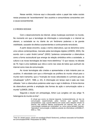 20

Nesse sentido, inicia-se aqui a discussão sobre o papel das redes sociais
nesse processo de “esverdeamento” dos usuários e consumidores conscientes com
a causa socioambiental.

2.3 REDES SOCIAIS
Com o desenvolvimento da internet, várias mudanças ocorreram no mundo.
No momento em que a tecnologia da informação e comunicação e a internet se
aliaram, a sociedade se viu diante de um fenômeno poderoso e de grande
visibilidade, causador de efeitos surpreendentes e continuamente renováveis.
A partir desse encontro, surgiu o termo cibercultura, que se denomina como
uma cultura contemporânea, marcada pelas tecnologias digitais (LEMOS, 2003). De
acordo com o autor André Lemos4 (2003) “podemos compreender a cibercultura
como a forma sociocultural que emerge da relação simbiótica entre a sociedade, a
cultura e as novas tecnologias de base micro-eletrônica.” O que nasceu na década
de 70, hoje é uma realidade que vibra e corre nas veias de todos que usufruem da
internet como meio de comunicação.
As novas tecnologias são criadas e apresentadas a todo instante para os
usuários. A velocidade com que a informação se prolífera do mundo virtual para o
mundo real é tamanha, que a “invenção de novas velocidades é o primeiro grau da
virtualização” (LÉVY, 1996, p. 23). A informação em tempo real é cada vez mais
utilizada: “com a cibercultura podemos estar aqui e agir à distância. A forma técnica
da cibercultura permite a ampliação das formas de ação e comunicação sobre o
mundo” (LEMOS, 2003).
Segundo o doutor em antropologia, Airton Luiz Jungblut, em seu artigo “A
heterogenia do mundo on-line”:
O virtual que ocorre na Internet depende, fundamentalmente, do tipo de
comunicação experimentado pelos homens que operam esses
computadores. Logo, quando falamos em coisas como relações virtuais na
Internet, não estamos falando propriamente em Internet, mas, sim, em
“comunicação mediada por computador” ou, como outros também chamam,
“telemática” (comunicação a distância através da informática) (JUNGBLUT,
2004, p. 102).

4

Prof. Dr. André Lemos - doutor em sociologia (ParisV-Sorbonne), professor associado da Faculdade
de Comunicação/UFBA. Pesquisador do CNPq.

 