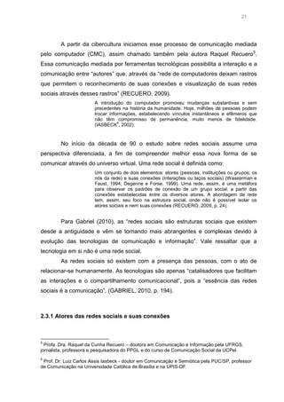 21

A partir da cibercultura iniciamos esse processo de comunicação mediada
pelo computador (CMC), assim chamado também pela autora Raquel Recuero 5.
Essa comunicação mediada por ferramentas tecnológicas possibilita a interação e a
comunicação entre “autores” que, através da “rede de computadores deixam rastros
que permitem o reconhecimento de suas conexões e visualização de suas redes
sociais através desses rastros” (RECUERO, 2009).
A introdução do computador promoveu mudanças substantivas e sem
precedentes na história da humanidade. Hoje, milhões de pessoas podem
trocar informações, estabelecendo vínculos instantâneos e efêmeros que
não têm compromisso de permanência, muito menos de fidelidade.
6
(IASBECK , 2002).

No início da década de 90 o estudo sobre redes sociais assume uma
perspectiva diferenciada, a fim de compreender melhor essa nova forma de se
comunicar através do universo virtual. Uma rede social é definida como:
Um conjunto de dois elementos: atores (pessoas, instituições ou grupos; os
nós da rede) e suas conexões (interações ou laços sociais) (Wasserman e
Faust, 1994; Degenne e Forse, 1999). Uma rede, assim, é uma metáfora
para observar os padrões de conexão de um grupo social, a partir das
conexões estabelecidas entre os diversos atores. A abordagem de rede
tem, assim, seu foco na estrutura social, onde não é possível isolar os
atores sociais e nem suas conexões (RECUERO, 2009, p. 24).

Para Gabriel (2010), as “redes sociais são estruturas sociais que existem
desde a antiguidade e vêm se tornando mais abrangentes e complexas devido à
evolução das tecnologias de comunicação e informação”. Vale ressaltar que a
tecnologia em si não é uma rede social.
As redes sociais só existem com a presença das pessoas, com o ato de
relacionar-se humanamente. As tecnologias são apenas “catalisadores que facilitam
as interações e o compartilhamento comunicacional”, pois a “essência das redes
sociais é a comunicação”. (GABRIEL, 2010, p. 194).

2.3.1 Atores das redes sociais e suas conexões

5

Profa. Dra. Raquel da Cunha Recuero – doutora em Comunicação e Informação pela UFRGS,
jornalista, professora e pesquisadora do PPGL e do curso de Comunicação Social da UCPel.
6

Prof. Dr. Luiz Carlos Assis Iasbeck - doutor em Comunicação e Semiótica pela PUC/SP, professor
de Comunicação na Universidade Católica de Brasília e na UPIS-DF.

 