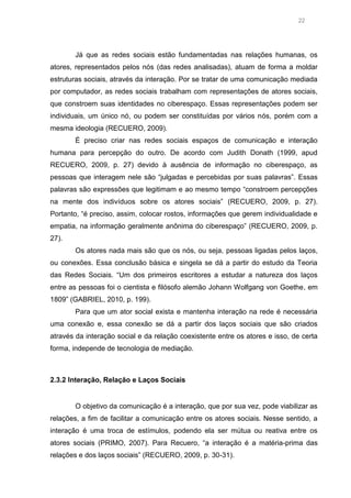22

Já que as redes sociais estão fundamentadas nas relações humanas, os
atores, representados pelos nós (das redes analisadas), atuam de forma a moldar
estruturas sociais, através da interação. Por se tratar de uma comunicação mediada
por computador, as redes sociais trabalham com representações de atores sociais,
que constroem suas identidades no ciberespaço. Essas representações podem ser
individuais, um único nó, ou podem ser constituídas por vários nós, porém com a
mesma ideologia (RECUERO, 2009).
É preciso criar nas redes sociais espaços de comunicação e interação
humana para percepção do outro. De acordo com Judith Donath (1999, apud
RECUERO, 2009, p. 27) devido à ausência de informação no ciberespaço, as
pessoas que interagem nele são “julgadas e percebidas por suas palavras”. Essas
palavras são expressões que legitimam e ao mesmo tempo “constroem percepções
na mente dos indivíduos sobre os atores sociais” (RECUERO, 2009, p. 27).
Portanto, “é preciso, assim, colocar rostos, informações que gerem individualidade e
empatia, na informação geralmente anônima do ciberespaço” (RECUERO, 2009, p.
27).
Os atores nada mais são que os nós, ou seja, pessoas ligadas pelos laços,
ou conexões. Essa conclusão básica e singela se dá a partir do estudo da Teoria
das Redes Sociais. “Um dos primeiros escritores a estudar a natureza dos laços
entre as pessoas foi o cientista e filósofo alemão Johann Wolfgang von Goethe, em
1809” (GABRIEL, 2010, p. 199).
Para que um ator social exista e mantenha interação na rede é necessária
uma conexão e, essa conexão se dá a partir dos laços sociais que são criados
através da interação social e da relação coexistente entre os atores e isso, de certa
forma, independe de tecnologia de mediação.

2.3.2 Interação, Relação e Laços Sociais

O objetivo da comunicação é a interação, que por sua vez, pode viabilizar as
relações, a fim de facilitar a comunicação entre os atores sociais. Nesse sentido, a
interação é uma troca de estímulos, podendo ela ser mútua ou reativa entre os
atores sociais (PRIMO, 2007). Para Recuero, “a interação é a matéria-prima das
relações e dos laços sociais” (RECUERO, 2009, p. 30-31).

 