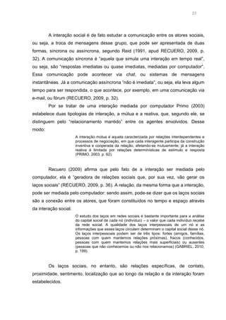 23

A interação social é de fato estudar a comunicação entre os atores sociais,
ou seja, a troca de mensagens desse grupo, que pode ser apresentada de duas
formas, síncrona ou assíncrona, segundo Reid (1991, apud RECUERO, 2009, p.
32). A comunicação síncrona é “aquela que simula uma interação em tempo real”,
ou seja, são “respostas imediatas ou quase imediatas, mediadas por computador”.
Essa comunicação pode acontecer via chat, ou sistemas de mensagens
instantâneas. Já a comunicação assíncrona “não é imediata”, ou seja, ela leva algum
tempo para ser respondida, o que acontece, por exemplo, em uma comunicação via
e-mail, ou fórum (RECUERO, 2009, p. 32).
Por se tratar de uma interação mediada por computador Primo (2003)
estabelece duas tipologias de interação, a mútua e a reativa, que, segundo ele, se
distinguem pelo “relacionamento mantido” entre os agentes envolvidos. Desse
modo:
A interação mútua é aquela caracterizada por relações interdependentes e
processos de negociação, em que cada interagente participa da construção
inventiva e cooperada da relação, afetando-se mutuamente; já a interação
reativa é limitada por relações determinísticas de estímulo e resposta
(PRIMO, 2003, p. 62).

Recuero (2009) afirma que pelo fato de a interação ser mediada pelo
computador, ela é “geradora de relações sociais que, por sua vez, vão gerar os
laços sociais” (RECUERO, 2009, p. 36). A relação, da mesma forma que a interação,
pode ser mediada pelo computador: sendo assim, pode-se dizer que os laços sociais
são a conexão entre os atores, que foram constituídos no tempo e espaço através
da interação social.
O estudo dos laços em redes sociais é bastante importante para a análise
do capital social de cada nó (indivíduo) – o valor que cada indivíduo recebe
da rede social. A qualidade dos laços interpessoais de um nó e as
informações que esses laços circulam determinam o capital social desse nó.
Os laços interpessoais podem ser de três tipos: fortes (amigos, famílias,
pessoas com quem mantemos relações próximas), fracos (conhecidos,
pessoas com quem mantemos relações mais superficiais) ou ausentes
(pessoas que não conhecemos ou não nos relacionamos) (GABRIEL, 2010,
p. 199).

Os laços sociais, no entanto, são relações específicas, de contato,
proximidade, sentimento, localização que ao longo da relação e da interação foram
estabelecidos.

 