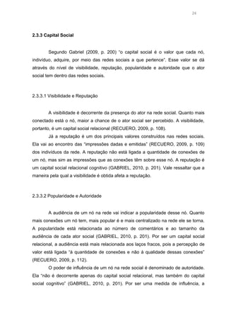 24

2.3.3 Capital Social

Segundo Gabriel (2009, p. 200) “o capital social é o valor que cada nó,
indivíduo, adquire, por meio das redes sociais a que pertence”. Esse valor se dá
através do nível de visibilidade, reputação, popularidade e autoridade que o ator
social tem dentro das redes sociais.

2.3.3.1 Visibilidade e Reputação

A visibilidade é decorrente da presença do ator na rede social. Quanto mais
conectado está o nó, maior a chance de o ator social ser percebido. A visibilidade,
portanto, é um capital social relacional (RECUERO, 2009, p. 108).
Já a reputação é um dos principais valores construídos nas redes sociais.
Ela vai ao encontro das “impressões dadas e emitidas” (RECUERO, 2009, p. 109)
dos indivíduos da rede. A reputação não está ligada a quantidade de conexões de
um nó, mas sim as impressões que as conexões têm sobre esse nó. A reputação é
um capital social relacional cognitivo (GABRIEL, 2010, p. 201). Vale ressaltar que a
maneira pela qual a visibilidade é obtida afeta a reputação.

2.3.3.2 Popularidade e Autoridade

A audiência de um nó na rede vai indicar a popularidade desse nó. Quanto
mais conexões um nó tem, mais popular é e mais centralizado na rede ele se torna.
A popularidade está relacionada ao número de comentários e ao tamanho da
audiência de cada ator social (GABRIEL, 2010, p. 201). Por ser um capital social
relacional, a audiência está mais relacionada aos laços fracos, pois a percepção de
valor está ligada “à quantidade de conexões e não à qualidade dessas conexões”
(RECUERO, 2009, p. 112).
O poder de influência de um nó na rede social é denominado de autoridade.
Ela “não é decorrente apenas do capital social relacional, mas também do capital
social cognitivo” (GABRIEL, 2010, p. 201). Por ser uma medida de influência, a

 