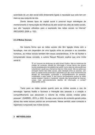 25

autoridade de um ator social está diretamente ligada à reputação que este tem em
meio ao seu conjunto de nós.
Diante desses tipos de capital social é possível traçar estratégias de
monitoramento e mensuração da influência do ator social nos sites de redes sociais,
que são “espaços utilizados para a expressão das redes sociais na Internet”
(RECUERO, 2009, p. 102).

2.3.4 Mídias Sociais

Da mesma forma que as redes sociais não têm ligação direta com a
tecnologia, mas sim dependem de uma ligação entre as pessoas e as conexões
humanas, as mídias sociais também têm essas características. A fim de facilitar a
compreensão desse conceito, a autora Raquel Recuero explica que uma mídia
social é:
"É um conjunto de dinâmicas da rede social. Explico: São as dinâmicas de
criação de conteúdo, difusão de informação e trocas dentro dos grupos
sociais estabelecidos nas plataformas online (como sites de rede social) que
caracterizam aquilo que chamamos hoje de mídia social. São as ações que
emergem dentro das redes sociais, pela interação entre as pessoas, com
base no capital social construído e percebido que vão iniciar movimentos de
difusão de informações, construção e compartilhamento de conteúdo,
mobilização e ação social. E isso ocorre principalmente porque as redes
sociais acabam criando e mantendo, através das ferramentas da Internet,
canais mais permanentemente abertos de informação e contato"
(RECUERO, 2010).

Tanto para as redes sociais quanto para as mídias sociais o uso da
tecnologia “apenas facilita e favorece a interação das pessoas e a criação e
compartilhamento que alavancam o volume de mídias sociais criadas pelas
pessoas”. (GABRIEL, 2010, p. 202). Ou seja, esse volume de conteúdo gerado pelos
atores das redes sociais precisa ser armazenado. Nesse sentido, esse conteúdo é
registrado e arquivado nas mídias sociais.

3 METODOLOGIA

 