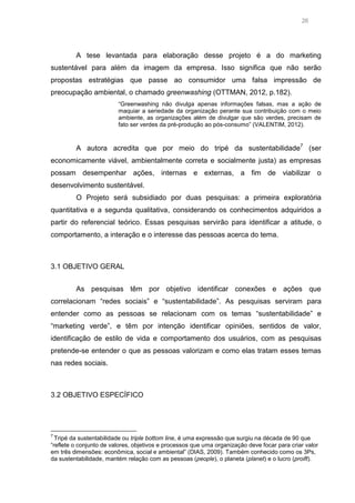 26

A tese levantada para elaboração desse projeto é a do marketing
sustentável para além da imagem da empresa. Isso significa que não serão
propostas estratégias que passe ao consumidor uma falsa impressão de
preocupação ambiental, o chamado greenwashing (OTTMAN, 2012, p.182).
“Greenwashing não divulga apenas informações falsas, mas a ação de
maquiar a seriedade da organização perante sua contribuição com o meio
ambiente, as organizações além de divulgar que são verdes, precisam de
fato ser verdes da pré-produção ao pós-consumo” (VALENTIM, 2012).

A autora acredita que por meio do tripé da sustentabilidade7 (ser
economicamente viável, ambientalmente correta e socialmente justa) as empresas
possam desempenhar ações, internas e externas, a fim de viabilizar o
desenvolvimento sustentável.
O Projeto será subsidiado por duas pesquisas: a primeira exploratória
quantitativa e a segunda qualitativa, considerando os conhecimentos adquiridos a
partir do referencial teórico. Essas pesquisas servirão para identificar a atitude, o
comportamento, a interação e o interesse das pessoas acerca do tema.

3.1 OBJETIVO GERAL
As pesquisas têm por objetivo identificar conexões e ações que
correlacionam “redes sociais” e “sustentabilidade”. As pesquisas serviram para
entender como as pessoas se relacionam com os temas “sustentabilidade” e
“marketing verde”, e têm por intenção identificar opiniões, sentidos de valor,
identificação de estilo de vida e comportamento dos usuários, com as pesquisas
pretende-se entender o que as pessoas valorizam e como elas tratam esses temas
nas redes sociais.

3.2 OBJETIVO ESPECÍFICO

7

Tripé da sustentabilidade ou triple bottom line, é uma expressão que surgiu na década de 90 que
“reflete o conjunto de valores, objetivos e processos que uma organização deve focar para criar valor
em três dimensões: econômica, social e ambiental” (DIAS, 2009). Também conhecido como os 3Ps,
da sustentabilidade, mantém relação com as pessoas (people), o planeta (planet) e o lucro (proift).

 