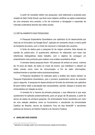 27

A partir do resultado obtido nas pesquisas, será elaborada a proposta para
criação do Selo Verde Social, que terá como objetivo certificar as ações sustentáveis
de uma empresa e/ou produto, a fim de incentivar a divulgação e expansão do
mercado sustentável através das redes sociais.

3.3 DETALHAMENTO DAS PESQUISAS
A Pesquisa Exploratória Quantitativa (ver apêndice A) foi desenvolvida por
meio de um formulário via Google Docs8, aplicado em ambiente virtual, e-mail e perfil
do facebook da autora, com o intuito de mensurar a interação dos usuários.
A fonte de dados para a pesquisa foi de origem primária, feita através da
opinião do público-alvo. O questionário eletrônico foi elaborado com base nas
referências bibliográficas deste trabalho, com o objetivo de conseguir um
entendimento mais profundo para realizar uma análise quantitativa eficaz.
A amostra dessa pesquisa foram 100 pessoas de ambos os sexos, maiores
de 18 anos de idade, de todos os níveis de ensino, que trabalham e utilizam as
redes sociais como meio de comunicação, a fim de obter informações,
esclarecimentos e opiniões sobre produtos/empresas.
A Pesquisa Qualitativa foi realizada após a análise dos dados obtidos na
Pesquisa Exploratória Quantitativa, pois o primeiro questionário serviu de subsídio
para o segundo. A pesquisa foi desenvolvida em formato de entrevista (ver apêndice
B) para melhor obter a percepção das necessidades, opinião, desejos e anseios dos
entrevistados em relação ao tema.
A amostra foi a mesma da primeira pesquisa, o que diferencia é que esse
questionário foi aplicado presencialmente, para um grupo de 36 pessoas, a partir do
banco de dados da primeira pesquisa. Os entrevistados foram escolhidos por meio
de uma seleção aleatória, entre os funcionários e estudantes da Universidade
Católica de Brasília, alunos da Academia Torp da Asa Norte/DF e servidores
públicos do Governo do Distrito Federal e do Governo Federal.

4 ANÁLISE DOS DADOS

8

Aplicativo do Google usado como ferramenta para criação de formulários.

 