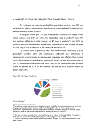 28

4.1 ANÁLISE DA PESQUISA EXPLORATÓRIA QUANTITATIVA - FASE I
Os resultados da pesquisa exploratória quantitativa mostram que 65% dos
entrevistados são representantes do sexo feminino e dentre elas 40% concluíram ou
estão cursando o ensino superior.
A pesquisa revela que 73% dos entrevistados acessam suas redes sociais
várias vezes ao dia. Entre as redes mais acessadas estão o facebook9, com 30%
dos usuários utilizando a rede, ficando em 2º lugar o youtube 10, com 23% de
usuários assíduos. Os aparelhos tecnológicos mais utilizados para acessar as redes
sociais, segundo os entrevistados, são notebook e smartphone.
De acordo com a pesquisa 78% dos entrevistados afirmaram que se
pudessem

contribuir

com

uma

certificação

ambiental

que

melhorasse

o

desempenho, a comunicação e a atuação das empresas, eles o fariam. Esse mesmo
grupo declarou que compartilha em suas redes sociais causas socioambientais em
prol do desenvolvimento sustentável. Essa pesquisa foi desenvolvida em ambiente
virtual no período de 10 a 17 de setembro, do ano de 2012. Seguem abaixo os
dados analisados.
Figura 01 – Formação Acadêmica

11

Fonte: Do autor .
9

Rede Social criada pelo americano Mark Zuckerberg em 2004. Os usuários podem criar perfis ou
fanpages (pessoal ou corporativo) com álbuns de fotografia, listas de interesses pessoais,
acadêmicas e profissionais, além de compartilhar interesses com seus amigos via timeline. Existe
ainda uma série de aplicativos que possibilitam a interação entre os usuários.
10

Site que permite o carregamento e compartilhamento de vídeos em formato digital. Fundado em
2005 por três pioneiros do PayPal, foi comprado pelo Google no ano de 2006.
11
Gráficos elaborados pela autora a partir dos resultados gerados nas pesquisas realizadas para
esse projeto.

 