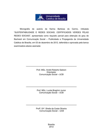 3

Monografia

de

autoria

de

Karina

Barbosa

do

Carmo,

intitulada

“SUSTENTABILIDADE E REDES SOCIAIS: CERTIFICADOS VERDES PELAS
REDES SOCIAIS”, apresentada como requisito parcial para obtenção do grau de
Bacharel em Comunicação Social – Publicidade e Propaganda da Universidade
Católica de Brasília, em 03 de dezembro de 2012, defendida e aprovada pela banca
examinadora abaixo assinada:

______________________________________________
Prof. MSc. André Roberto Sabioni
Orientador
Comunicação Social – UCB

______________________________________________
Prof. MSc. Lunde Braghini Junior
Comunicação Social – UCB

______________________________________________
Profª. Drª. Sheila da Costa Oliveira
Comunicação Social – UCB

Brasília
2012

 