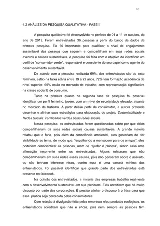 32

4.2 ANÁLISE DA PESQUISA QUALITATIVA - FASE II
A pesquisa qualitativa foi desenvolvida no período de 01 a 11 de outubro, do
ano de 2012. Foram entrevistadas 36 pessoas a partir do banco de dados da
primeira pesquisa. Ela foi importante para qualificar o nível de engajamento
sustentável das pessoas que seguem e compartilham em suas redes sociais
eventos e causas sustentáveis. A pesquisa foi feita com o objetivo de identificar um
perfil de “consumidor verde”, responsável e consciente do seu papel como agente do
desenvolvimento sustentável.
De acordo com a pesquisa realizada 69%, dos entrevistados são do sexo
feminino, estão na faixa etária entre 19 a 22 anos, 72% tem formação acadêmica de
nível superior, 69% estão no mercado de trabalho, com representação significativa
na classe social B de consumo.
Tanto na primeira quanto na segunda fase da pesquisa foi possível
identificar um perfil feminino, jovem, com um nível de escolaridade elevado, atuante
no mercado de trabalho. A partir desse perfil de consumidor, a autora pretende
desenhar e alinhar suas estratégias para elaboração do projeto Sustentabilidade e
Redes Sociais: certificados verdes pelas redes sociais.
Nessa pesquisa, os entrevistados foram questionados sobre por que deles
compartilhariam da suas redes sociais causas sustentáveis. A grande maioria
relatou que o faria, pois além da consciência ambiental, eles gostariam de dar
visibilidade ao tema, de modo que, “espalhando a mensagem para os amigos”, eles
poderiam conscientizar as pessoas, além de “ajudar o planeta”, sendo essa uma
afirmação

recorrente

entre

os

entrevistados.

Alguns

relataram

que

não

compartilhariam em suas redes essas causas, pois não pensaram sobre o assunto,
ou não tenham interesse nisso, porém essa é uma parcela mínima dos
entrevistados. Foi possível identificar que grande parte dos entrevistados está
presente no facebook.
Na opinião dos entrevistados, a minoria das empresas trabalha realmente
com o desenvolvimento sustentável em sua plenitude. Eles acreditam que há muito
discurso por parte das corporações. É preciso alinhar o discurso à prática para que
essa prática seja percebida pelos consumidores.
Com relação à divulgação feita pelas empresas e/ou produtos ecológicos, os
entrevistados acreditam que não é eficaz, pois nem sempre as pessoas têm

 