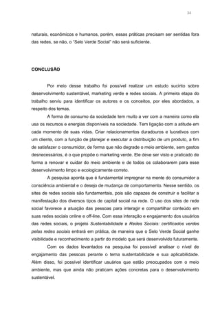 34

naturais, econômicos e humanos, porém, essas práticas precisam ser sentidas fora
das redes, se não, o “Selo Verde Social” não será suficiente.

CONCLUSÃO

Por meio desse trabalho foi possível realizar um estudo sucinto sobre
desenvolvimento sustentável, marketing verde e redes sociais. A primeira etapa do
trabalho serviu para identificar os autores e os conceitos, por eles abordados, a
respeito dos temas.
A forma de consumo da sociedade tem muito a ver com a maneira como ela
usa os recursos e energias disponíveis na sociedade. Tem ligação com a atitude em
cada momento de suas vidas. Criar relacionamentos duradouros e lucrativos com
um cliente, com a função de planejar e executar a distribuição de um produto, a fim
de satisfazer o consumidor, de forma que não degrade o meio ambiente, sem gastos
desnecessários, é o que propõe o marketing verde. Ele deve ser visto e praticado de
forma a renovar e cuidar do meio ambiente e de todos os colaborarem para esse
desenvolvimento limpo e ecologicamente correto.
A pesquisa aponta que é fundamental impregnar na mente do consumidor a
consciência ambiental e o desejo de mudança de comportamento. Nesse sentido, os
sites de redes sociais são fundamentais, pois são capazes de construir e facilitar a
manifestação dos diversos tipos de capital social na rede. O uso dos sites de rede
social favorece a atuação das pessoas para interagir e compartilhar conteúdo em
suas redes sociais online e off-line. Com essa interação e engajamento dos usuários
das redes sociais, o projeto Sustentabilidade e Redes Sociais: certificados verdes
pelas redes sociais entrará em prática, de maneira que o Selo Verde Social ganhe
visibilidade e reconhecimento a partir do modelo que será desenvolvido futuramente.
Com os dados levantados na pesquisa foi possível analisar o nível de
engajamento das pessoas perante o tema sustentabilidade e sua aplicabilidade.
Além disso, foi possível identificar usuários que estão preocupados com o meio
ambiente, mas que ainda não praticam ações concretas para o desenvolvimento
sustentável.

 