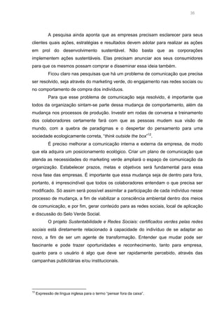 35

A pesquisa ainda aponta que as empresas precisam esclarecer para seus
clientes quais ações, estratégias e resultados devem adotar para realizar as ações
em prol do desenvolvimento sustentável. Não basta que as corporações
implementem ações sustentáveis. Elas precisam anunciar aos seus consumidores
para que os mesmos possam comprar e disseminar essa ideia também.
Ficou claro nas pesquisas que há um problema de comunicação que precisa
ser resolvido, seja através do marketing verde, do engajamento nas redes sociais ou
no comportamento de compra dos indivíduos.
Para que esse problema de comunicação seja resolvido, é importante que
todos da organização sintam-se parte dessa mudança de comportamento, além da
mudança nos processos de produção. Investir em rodas de conversa e treinamento
dos colaboradores certamente fará com que as pessoas mudem sua visão de
mundo, com a quebra de paradigmas e o despertar do pensamento para uma
sociedade ecologicamente correta, “think outside the box”12.
É preciso melhorar a comunicação interna e externa da empresa, de modo
que ela adquira um posicionamento ecológico. Criar um plano de comunicação que
atenda as necessidades do marketing verde ampliará o espaço de comunicação da
organização. Estabelecer prazos, metas e objetivos será fundamental para essa
nova fase das empresas. É importante que essa mudança seja de dentro para fora,
portanto, é imprescindível que todos os colaboradores entendam o que precisa ser
modificado. Só assim será possível assimilar a participação de cada indivíduo nesse
processo de mudança, a fim de viabilizar a consciência ambiental dentro dos meios
de comunicação, e por fim, gerar conteúdo para as redes sociais, local de aplicação
e discussão do Selo Verde Social.
O projeto Sustentabilidade e Redes Sociais: certificados verdes pelas redes
sociais está diretamente relacionado à capacidade do indivíduo de se adaptar ao
novo, a fim de ser um agente de transformação. Entender que mudar pode ser
fascinante e pode trazer oportunidades e reconhecimento, tanto para empresa,
quanto para o usuário é algo que deve ser rapidamente percebido, através das
campanhas publicitárias e/ou institucionais.

12

Expressão de língua inglesa para o termo “pensar fora da caixa”.

 