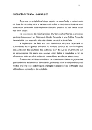36

SUGESTÃO DE TRABALHOS FUTUROS

Sugere-se como trabalhos futuros estudos para aprofundar o conhecimento
na área de marketing verde e explorar mais sobre o comportamento desse novo
consumidor, para assim poder implantar e validar a proposta do Selo Verde Social,
nas redes sociais.
Na consolidação do modelo proposto é fundamental verificar se as empresas
participantes possuem um Sistema de Gestão Ambiental e uma Política Ambiental
bem definida, pois esses são princípios básicos para aplicação do Selo.
A implantação do Selo em uma determinada empresa dependerá do
cumprimento da sua política ambiental, da melhoria contínua do seu desempenho
socioambiental, dos resultados das auditorias, além do nível de envolvimento com
os consumidores. Só assim será possível obter dados e resultados, a fim de
alimentar as redes sociais e motivar os consumidores a avaliarem as empresas.
É necessário também criar métricas para monitorar o nível de engajamento e
posicionamento das empresas participantes, permitindo assim a complementação do
modelo proposto nesse trabalho para ampliação da capacidade da certificação e sua
utilização por outros atores da sociedade.

 