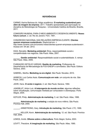 37

REFERÊNCIAS
CARMO, Karina Barbosa do. Artigo acadêmico: O marketing sustentável para
além da imagem da empresa. 2011. Trabalho apresentado para aprovação na
disciplina de Metodologia da Pesquisa – Universidade Católica de Brasília, Brasília,
2011.
COMISSÃO MUNDIAL PARA O MEIO AMBIENTE E DESENVOLVIMENTO. Nosso
futuro comum. 2. ed. Rio de Janeiro: FGV, 1991.
CONGRESSO NACIONAL DAS RELAÇÕES EMPRESA-CLIENTE. Clientes
querem empresas sustentáveis. Disponível em: <
http://www.conarec.com.br/conarec-news/clientes-querem-empresas-sustentaveis>.
Acesso em: 04 abr. 2012.
DIAS, Reinaldo. Marketing ambiental: Ética, responsabilidade social e
competitividade nos negócios. São Paulo: Atlas, 2007.
______. Gestão ambiental: Responsabilidade social e sustentabilidade. 5. reimpr.
São Paulo: Atlas, 2009.
FUNDAÇÃO GETÚLIO VARGAS. Gestão de marketing. Professores do
Departamento de Mercadologia da FGV-EAESP e convidados. São Paulo: Editora
Saraiva, 2003.
GABRIEL, Martha. Marketing na era digital. São Paulo: Novatec, 2010.
IASBECK, Luiz Carlos Assis. Comunicação em rede: um conjunto de nós. São
Paulo, 2002.
JOHR, Hans. O verde é negócio. 2. ed. São Paulo: Saraiva, 1994.
JUNGBLUT, Airton Luiz. A heterogenia do mundo on-line: algumas reflexões
sobre virtualização, comunicação mediada por computador e ciberespaço. Porto
Alegre, 2004.
KOTLER, Philip. Administração de marketing. 5. ed. São Paulo: Atlas, 1998.
______. Administração de marketing: a edição do novo milênio. São Paulo:
Prentice Hall, 2000.
______; ARMSTRONG, Gary. Introdução de marketing. São Paulo: LTC, 1999.
______; KELLER, Kevin. Administração de marketing. 12. ed. São Paulo: Prentice
Hall, 2006.
LEMOS, André. Olhares sobre a cibercultura. Porto Alegre: Sulina, 2003.
LEVITT, Theodore. A imaginação de marketing. São Paulo: Atlas, 1990.

 