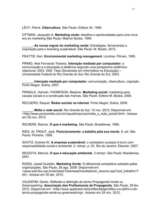 38

LÉVY, Pierre. Cibercultura. São Paulo: Editora 34, 1999.
OTTMAN, Jacquelin A. Marketing verde: desafios e oportunidades para uma nova
era do marketing São Paulo: Makron Books, 1994.
______; As novas regras do marketing verde: Estratégias, ferramentas e
inspiração para o branding sustentável. São Paulo: M. Books, 2012.
PEATTIE, Ken. Environmental marketing management. Londres: Pitman, 1995.
PRIMO, Alex Fernando Teixeira. Interação mediada por computador: a
comunicação e a educação a distância segundo uma perspectiva sistêmicorelacional. 2003. 292f. Tese (Doutorado em Informática na Educação) –
Universidade Federal do Rio Grande do Sul, Rio Grande do Sul, 2003.
______; Interação mediada por computador: comunicação, cibercultura, cognição.
Porto Alegre: Sulina, 2007.
PRINGLE, Hamish; THOMPSON, Marjorie. Marketing social: marketing para
causas sociais e a construção das marcas. São Paulo: Editora M. Books, 2000.
RECUERO, Raquel. Redes sociais na internet. Porto Alegre: Sulina, 2009.
______; Mídia x rede social. Rio Grande do Sul, 10 nov. 2010. Disponível em:
<http://www.pontomidia.com.br/raquel/arquivos/midia_x_rede_social.html>. Acesso
em 26 nov. 2012.
RICHERS, Raimar. O que é marketing. São Paulo: Brasiliense, 1986.
RIES, Al; TROUT, Jack. Posicionamento: a batalha pela sua mente. 8. ed. São
Paulo: Pioneira, 1999.
SAVITZ, Andrew W. A empresa sustentável: o verdadeiro sucesso é lucro com
responsabilidade social e ambiental. 2. reimpr, p. 02. Rio de Janeiro: Elsevier, 2007.
REIGOTA, Marcos. O que é educação ambiental. 3 reimpr. São Paulo: Brasiliense,
2001.
ROSSI, Josieli Guidolin. Marketing Verde: O diferencial competitivo adotado pelas
organizações. São Paulo, 28 ago. 2009. Disponível em:
<www.ead.fea.usp.br/semead/12semead/resultado/an_resumo.asp?cod_trabalho=7
02>. Acesso em 30 abr. 2012.
VALENTIM, Danilo. Reflexão e definição do termo Propaganda Verde ou
Greenwashing. Associação dos Profissionais de Propaganda, São Paulo, 29 fev.
2012. Disponível em: <http://www.appbrasil.net/profiles/blogs/reflex-o-e-defini-o-dotermo-propaganda-verde-ou-greenwashing>. Acesso em 24 nov. 2012.

 