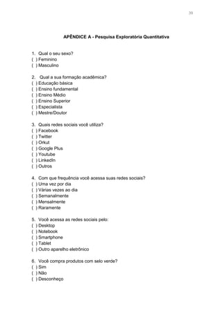 39

APÊNDICE A - Pesquisa Exploratória Quantitativa

1. Qual o seu sexo?
( ) Feminino
( ) Masculino
2. Qual a sua formação acadêmica?
( ) Educação básica
( ) Ensino fundamental
( ) Ensino Médio
( ) Ensino Superior
( ) Especialista
( ) Mestre/Doutor
3. Quais redes sociais você utiliza?
( ) Facebook
( ) Twitter
( ) Orkut
( ) Google Plus
( ) Youtube
( ) LinkedIn
( ) Outros
4. Com que frequência você acessa suas redes sociais?
( ) Uma vez por dia
( ) Várias vezes ao dia
( ) Semanalmente
( ) Mensalmente
( ) Raramente
5. Você acessa as redes sociais pelo:
( ) Desktop
( ) Notebook
( ) Smartphone
( ) Tablet
( ) Outro aparelho eletrônico
6. Você compra produtos com selo verde?
( ) Sim
( ) Não
( ) Desconheço

 