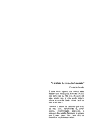 4

"A gratidão é a memória do coração"
Provérbio francês
É com muito orgulho que dedico esse
trabalho aos meus pais, Gilberto e Célia,
pois sem eles eu não teria chegado até
aqui. Vocês são: o meu porto seguro,
minha admiração diária, meus mestres,
meu amor eterno.
Também o dedico às pessoas que estão
ao meu lado, transmitindo fé, amor,
alegria, determinação, paciência, e
coragem. São vocês, familiares e amigos,
que tornam meus dias mais alegres,
divertidos, inspiradores e vitais.

 