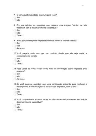 40

7. O termo sustentabilidade é comum para você?
( ) Sim
( ) Não
8. Em sua opinião, as empresas que passam uma imagem “verde”, de fato
trabalham com o desenvolvimento sustentável?
( ) Sim
( ) Não
( ) Talvez
9. A divulgação feita pelas empresas/produtos verdes a seu ver é eficaz?
( ) Sim
( ) Não
( ) Às vezes
10. Você pagaria mais caro por um produto, desde que ele seja social e
ecologicamente correto.
( ) Sim
( ) Não
( ) Talvez
11. Você utiliza as redes sociais como fonte de informação sobre empresas e/ou
produtos?
( ) Sim
( ) Não
( ) Às vezes
12. Se você pudesse contribuir com uma certificação ambiental para melhorar o
desempenho, a comunicação e a atuação das empresas, você o faria?
( ) Sim
( ) Não
( ) Talvez
13. Você compartilharia em suas redes sociais causas socioambientais em prol do
desenvolvimento sustentável?
( ) Sim
( ) Não
( ) Talvez

 