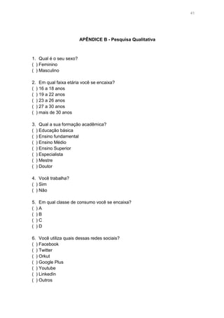 41

APÊNDICE B - Pesquisa Qualitativa

1. Qual é o seu sexo?
( ) Feminino
( ) Masculino
2. Em qual faixa etária você se encaixa?
( ) 16 a 18 anos
( ) 19 a 22 anos
( ) 23 a 26 anos
( ) 27 a 30 anos
( ) mais de 30 anos
3. Qual a sua formação acadêmica?
( ) Educação básica
( ) Ensino fundamental
( ) Ensino Médio
( ) Ensino Superior
( ) Especialista
( ) Mestre
( ) Doutor
4. Você trabalha?
( ) Sim
( ) Não
5. Em qual classe de consumo você se encaixa?
( )A
( )B
( )C
( )D
6. Você utiliza quais dessas redes sociais?
( ) Facebook
( ) Twitter
( ) Orkut
( ) Google Plus
( ) Youtube
( ) LinkedIn
( ) Outros

 
