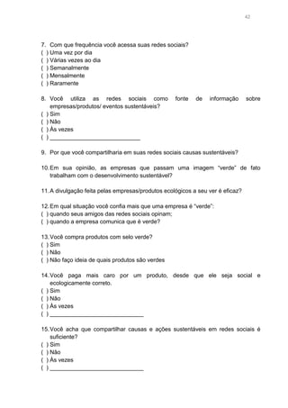 42

7. Com que frequência você acessa suas redes sociais?
( ) Uma vez por dia
( ) Várias vezes ao dia
( ) Semanalmente
( ) Mensalmente
( ) Raramente
8. Você utiliza as redes sociais como
empresas/produtos/ eventos sustentáveis?
( ) Sim
( ) Não
( ) Às vezes
( ) ____________________________

fonte

de

informação

sobre

9. Por que você compartilharia em suas redes sociais causas sustentáveis?
10. Em sua opinião, as empresas que passam uma imagem “verde” de fato
trabalham com o desenvolvimento sustentável?
11. A divulgação feita pelas empresas/produtos ecológicos a seu ver é eficaz?
12. Em qual situação você confia mais que uma empresa é “verde”:
( ) quando seus amigos das redes sociais opinam;
( ) quando a empresa comunica que é verde?
13. Você compra produtos com selo verde?
( ) Sim
( ) Não
( ) Não faço ideia de quais produtos são verdes
14. Você paga mais caro por um produto, desde que ele seja social e
ecologicamente correto.
( ) Sim
( ) Não
( ) Às vezes
( ) _____________________________
15. Você acha que compartilhar causas e ações sustentáveis em redes sociais é
suficiente?
( ) Sim
( ) Não
( ) Às vezes
( ) _____________________________

 