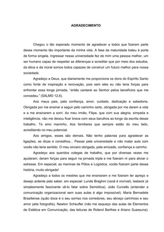 5

AGRADECIMENTO

Chegou o tão esperado momento de agradecer a todos que fizeram parte
desse momento tão importante da minha vida. A fase da maturidade bateu à porta
de forma singela. Ingressar nessa universidade fez de mim uma pessoa melhor, um
ser humano capaz de respeitar as diferenças e acreditar que por meio dos estudos,
da ética e da moral somos todos capazes de construir um futuro melhor para nossa
sociedade.
Agradeço a Deus, que diariamente me proporciona os dons do Espírito Santo
como fonte de inspiração e renovação, pois sem eles eu não teria forças para
enfrentar essa longa jornada, “então cantarei ao Senhor pelos benefícios que me
concedeu.” (SALMO 12,6).
Aos meus pais, pela confiança, amor, cuidado, dedicação e sabedoria.
Obrigada por me ensinar a seguir pelo caminho certo, obrigada por me darem a vida
e a me ensinarem a sorri. Ao meu irmão, Filipe, que com sua alegria, simpatia e
inteligência, não me deixou ficar brava com seus barulhos ao longo da escrita desse
trabalho. Te amo maninho. Aos familiares que sempre estão do meu lado,
acreditando no meu potencial.
Aos amigos, esses são demais. Não tenho palavras para agradecer as
ligações, as dicas e conselhos... Passar pela universidade e não matar aula com
vocês não teria sentido. O meu sincero obrigada, pela amizade, confiança e carinho.
Agradeço aos queridos colegas de trabalho, que por diversas vezes me
ajudaram, deram forças para seguir na jornada tripla e me fizeram rir para aliviar o
estresse. Em especial, as meninas de Pólos e Logística, vocês fizeram parte dessa
história, muito obrigada!
Agradeço a todos os mestres que me ensinaram e me fizeram ter apreço e
desejo ardente pelo saber, em especial: Lunde Braghini (você é incrível), Iasbeck (é
simplesmente fascinante vê-lo falar sobre Semiótica), João Curvello (entender a
comunicação organizacional sem suas aulas é algo impossível). Maria Bernadete
Brasiliense (quão doce é o seu sorriso nos corredores, seu abraço carinhoso e seu
amor pela fotografia), Newton Scheufler (não me esqueço das aulas de Elementos
de Estética em Comunicação, das leituras de Roland Barthes e Ariano Suassuna).

 