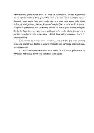 6

Paulo Marcelo (como foram boas as aulas de Audiovisual, foi uma experiência
ímpar). Rafiza Varão (o texto jornalístico com você parece ser tão fácil), Raquel
Cantarelli (bom, curte Pearl Jam, então não tem como não gostar dela. Aulas
dinâmicas, inteligentes e criativas), Ronaldo Carvalho (um cara que me fez entender,
as agências publicitárias, que um briefing precisa ser bom e que é preciso planejar!).
Sheila da Costa (um exemplo de competência, tenho muita admiração, carinho e
respeito. Hoje tenho outra visão sobre política), Alex Vidigal (estou em busca do
roteiro perfeito!).
E, finalmente ao meu querido orientador, André Sabioni, que é um exemplo
de doçura, inteligência, didática e carisma. Obrigada pela confiança, paciência e por
acreditar em mim.
PS.: Estou escutando Pearl Jam, trilha sonora de toda minha graduação e de
momentos incríveis da minha vida ao lado de todos vocês.

 