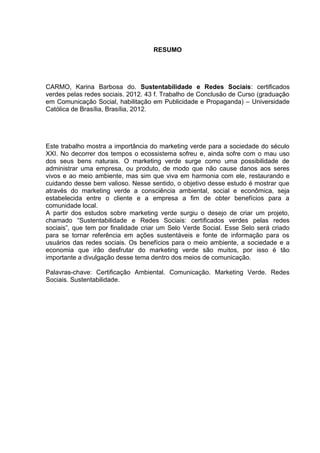 8

RESUMO

CARMO, Karina Barbosa do. Sustentabilidade e Redes Sociais: certificados
verdes pelas redes sociais. 2012. 43 f. Trabalho de Conclusão de Curso (graduação
em Comunicação Social, habilitação em Publicidade e Propaganda) – Universidade
Católica de Brasília, Brasília, 2012.

Este trabalho mostra a importância do marketing verde para a sociedade do século
XXI. No decorrer dos tempos o ecossistema sofreu e, ainda sofre com o mau uso
dos seus bens naturais. O marketing verde surge como uma possibilidade de
administrar uma empresa, ou produto, de modo que não cause danos aos seres
vivos e ao meio ambiente, mas sim que viva em harmonia com ele, restaurando e
cuidando desse bem valioso. Nesse sentido, o objetivo desse estudo é mostrar que
através do marketing verde a consciência ambiental, social e econômica, seja
estabelecida entre o cliente e a empresa a fim de obter benefícios para a
comunidade local.
A partir dos estudos sobre marketing verde surgiu o desejo de criar um projeto,
chamado “Sustentabilidade e Redes Sociais: certificados verdes pelas redes
sociais”, que tem por finalidade criar um Selo Verde Social. Esse Selo será criado
para se tornar referência em ações sustentáveis e fonte de informação para os
usuários das redes sociais. Os benefícios para o meio ambiente, a sociedade e a
economia que irão desfrutar do marketing verde são muitos, por isso é tão
importante a divulgação desse tema dentro dos meios de comunicação.
Palavras-chave: Certificação Ambiental. Comunicação. Marketing Verde. Redes
Sociais. Sustentabilidade.

 