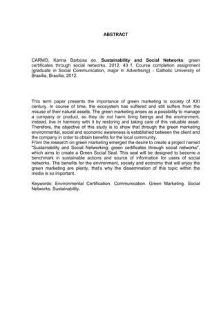 9

ABSTRACT

CARMO, Karina Barbosa do. Sustainability and Social Networks: green
certificates through social networks. 2012. 43 f. Course completion assignment
(graduate in Social Communication, major in Advertising) - Catholic University of
Brasília, Brasília, 2012.

This term paper presents the importance of green marketing to society of XXI
century. In course of time, the ecosystem has suffered and still suffers from the
misuse of their natural assets. The green marketing arises as a possibility to manage
a company or product, so they do not harm living beings and the environment,
instead, live in harmony with it by restoring and taking care of this valuable asset.
Therefore, the objective of this study is to show that through the green marketing
environmental, social and economic awareness is established between the client and
the company in order to obtain benefits for the local community.
From the research on green marketing emerged the desire to create a project named
"Sustainability and Social Networking: green certificates through social networks",
which aims to create a Green Social Seal. This seal will be designed to become a
benchmark in sustainable actions and source of information for users of social
networks. The benefits for the environment, society and economy that will enjoy the
green marketing are plenty, that’s why the dissemination of this topic within the
media is so important.
Keywords: Environmental Certification. Communication. Green Marketing. Social
Networks. Sustainability.

 