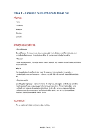 Montes Claros / 2013
TEMA 1 – Escritório de Contabilidade Minas Sul
PÁGINAS:
Home
Escritório
Serviços
Clientes
Contatos
SERVIÇOS DA EMPRESA:
• Contabilidade
Contabilização do movimento das empresas, por meio de sistema informatizado, com
emissão de balancetes, livro diário, análise de contas e conciliação bancária.
• Pessoal
Folhas de pagamento, rescisões e toda rotina pessoal, por sistema informatizado alternado
a contabilidade.
• Fiscal
Escrituração dos livros fiscais por meio de sistemas informatizados integrados a
contabilidade, assessoria quanto a tributos – ICMS, ISS, PIS, COFINS, SIMPLES NACIONAL,
IPI.
• Setor de Apoio
Constituição, legalização e encerramento de empresa, alterações contratuais, certidões
negativas e defesas, pesquisas, parcelamento, entre outros. A informatização é uma
realidade em todas as áreas da Contabilidade Destro. É a ferramenta que aliada ao
conhecimento técnico dos seus profissionais dá origem a um serviço de qualidade,
precisão, confiabilidade e no menor prazo.
REQUISITOS:
Ter na página principal um resumo das notícias.
 
