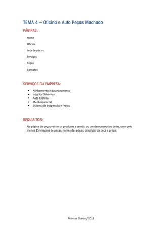 Montes Claros / 2013
TEMA 4 – Oficina e Auto Peças Machado
PÁGINAS:
Home
Oficina
Loja de peças
Serviços
Peças
Contatos
SERVIÇOS DA EMPRESA:
• Alinhamento e Balanceamento
• Injeção Eletrônica
• Auto Elétrica
• Mecânica Geral
• Sistema de Suspensão e Freios
REQUISITOS:
Na página de peças vai ter os produtos a venda, ou um demonstrativo deles, com pelo
menos 15 imagens de peças, nomes das peças, descrição da peça e preço.
 
