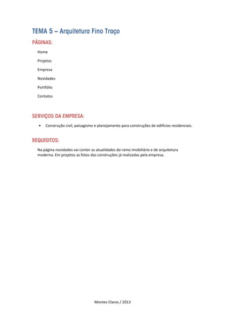 Montes Claros / 2013
TEMA 5 – Arquitetura Fino Traço
PÁGINAS:
Home
Projetos
Empresa
Novidades
Portfólio
Contatos
SERVIÇOS DA EMPRESA:
• Construção civil, paisagismo e planejamento para construções de edifícios residenciais.
REQUISITOS:
Na página novidades vai conter as atualidades do ramo imobiliário e de arquitetura
moderna. Em projetos as fotos das construções já realizadas pela empresa.
 