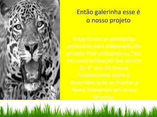 Então galerinha esse é
o nosso projeto
Estas foram as atividades
propostas para elaboração do
projeto final utilizando os Tics,
na conscientização dos alunos
do 4° ano do Ensino
fundamental sobre a
importância de se manter a
fauna Existentes em nossa
natureza.
 
