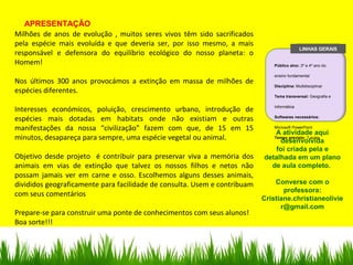 APRESENTAÇÃO
Milhões de anos de evolução , muitos seres vivos têm sido sacrificados
pela espécie mais evoluída e que deveria ser, por isso mesmo, a mais
responsável e defensora do equilíbrio ecológico do nosso planeta: o
Homem!
Nos últimos 300 anos provocámos a extinção em massa de milhões de
espécies diferentes.
Interesses económicos, poluição, crescimento urbano, introdução de
espécies mais dotadas em habitats onde não existiam e outras
manifestações da nossa “civilização” fazem com que, de 15 em 15
minutos, desapareça para sempre, uma espécie vegetal ou animal.
Objetivo desde projeto é contribuir para preservar viva a memória dos
animais em vias de extinção que talvez os nossos filhos e netos não
possam jamais ver em carne e osso. Escolhemos alguns desses animais,
divididos geograficamente para facilidade de consulta. Usem e contribuam
com seus comentários
Prepare-se para construir uma ponte de conhecimentos com seus alunos!
Boa sorte!!!
A atividade aqui
desenvolvida
foi criada pela e
detalhada em um plano
de aula completo.
Converse com o
professora:
Cristiane.christianeolivie
r@gmail.com
LINHAS GERAIS
Público alvo: 3º e 4º ano do
ensino fundamental
Disciplina: Multidisciplinar
Tema transversal: Geografia e
Informática
Softwares necessários:
Microsoft PowerPoint
Tempo previsto: 7 aulas
 