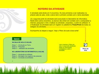 Microsoft Word
97 - 2003 Document
ÍNDICE
ROTEIRO DA ATIVIDADE
A atividade está divida em 4 encontros. Os dois primeiros a ser realizados na
própria sala de aula, onde o aluno terá o primeiro contato com o tema abordado
Já a segunda parte da atividade será executada no laboratório de informática.
Neste dois outros encontros, os alunos vão entrar em contato com o computador a
internet, pesquisar o link e realizar as atividade propostas, a partir do software E,
a finalização da atividade será um registro na plataforma PowerPoint de todos os
estágios da atividade.
Acompanhe as etapas a seguir. Veja o Plano de aula e boa sorte!
Leia e imprima o Plano de
aula, na qual está detalhado
todas as informações
pedagógicas sobre a
atividade.
NA SALA DE AULA (3 AULAS)
Etapa 1 – Introdução ao Tema.
Etapa 2 – Pesquisas
Etapa 3 – realização das atividades
NO LABORATÓRIO DE INFORMÁTICA (4 AULAS)
Etapa 1 – Introdução ao software
Etapa 2 – Montagem dos registros das pesquisa
Etapa 3 – Conclusão da atividades
c
Plano de
aula
 