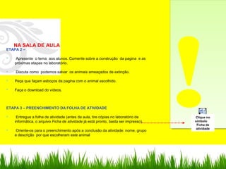 !!
NA SALA DE AULA
ETAPA 2 –
 Apresente o tema aos alunos. Comente sobre a construção da pagina e as
próximas etapas no laboratório.
 Discuta como podemos salvar os animais ameaçados de extinção.
 Peça que façam esboços da pagina com o animal escolhido.
 Faça o download do vídeos.
ETAPA 3 – PREENCHIMENTO DA FOLHA DE ATIVIDADE
 Entregue a folha de atividade (antes da aula, tire cópias no laboratório de
informática, o arquivo Ficha de atividade já está pronto, basta ser impresso).
 Oriente-os para o preenchimento após a conclusão da atividade: nome, grupo
e descrição por que escolheram este animal
Documento do
Microsoft Word 97 - 2003
Clique no
símbolo
Ficha de
atividade
 