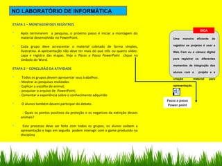 Documento do
Microsoft Word 97 - 2003
NO LABORATÓRIO DE INFORMÁTICA
ETAPA 1 – MONTAGEM DOS REGISTROS
 Após terminarem a pesquisa, o próximo passo é iniciar a montagem do
material desenvolvido no PowerPoint.
 Cada grupo deve acrescentar o material coletado de forma simples,
ilustrativa. A apresentação não deve ter mais do que três ou quatro slides:
capa e registro das etapas. Veja o Passo a Passo PowerPoint clique no
símbolo do Word.
ETAPA 2 – CONCLUSÃO DA ATIVIDADE
 Todos os grupos devem apresentar seus trabalhos:
- Mostrar as pesquisas realizadas
- Explicar a escolha do animal;
- pesquisar o arquivo de PowerPoint;
- Comentar a experiência sobre o conhecimento adquirido
 O alunos também devem participar do debate.
- Quais os pontos positivos da proteção e os negativos da extinção desses
animais?
 Este processo deve ser feito com todos os grupos, os alunos exibem a
apresentação e logo em seguida podem interagir com o game produzido na
disciplina
DICA
Uma maneira eficiente de
registrar os projetos é usar a
Web Cam ou a câmera digital
para registrar os diferentes
momentos de integração dos
alunos com o projeto e a
criação material para
apresentação.
Passo a passo
Power point
 
