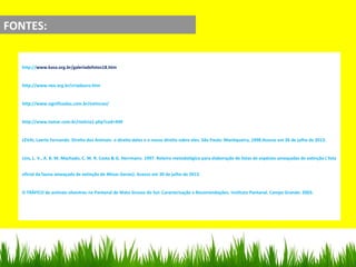 http://www.kasa.org.br/galeriadefotos18.htm
http://www.nex.org.br/criadouro.htm
http://www.significados.com.br/extincao/
http://www.tamar.com.br/noticia1.php?cod=440
LEVAI, Laerte Fernando. Direito dos Animais- o direito deles e o nosso direito sobre eles. São Paulo: Mantiqueira, 1998.Acesso em 26 de julho de 2013.
Lins, L. V., A. B. M. Machado, C. M. R. Costa & G. Herrmann. 1997. Roteiro metodológico para elaboração de listas de espécies ameaçadas de extinção ( lista
oficial da fauna ameaçada de extinção de Minas Gerais). Acesso em 30 de julho de 2013.
O TRÁFICO de animais silvestres no Pantanal de Mato Grosso do Sul: Caracterização e Recomendações. Instituto Pantanal. Campo Grande: 2003.
FONTES:
 