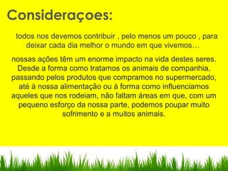 todos nos devemos contribuir , pelo menos um pouco , para
deixar cada dia melhor o mundo em que vivemos…
nossas ações têm um enorme impacto na vida destes seres.
Desde a forma como tratamos os animais de companhia,
passando pelos produtos que compramos no supermercado,
até à nossa alimentação ou à forma como influenciamos
aqueles que nos rodeiam, não faltam áreas em que, com um
pequeno esforço da nossa parte, podemos poupar muito
sofrimento e a muitos animais.
Consideraçoes:
 