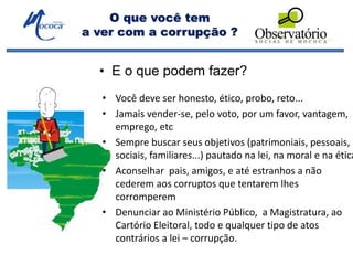 O que você tem
a ver com a corrupção ?
• Você deve ser honesto, ético, probo, reto...
• Jamais vender-se, pelo voto, por um favor, vantagem,
emprego, etc
• Sempre buscar seus objetivos (patrimoniais, pessoais,
sociais, familiares...) pautado na lei, na moral e na ética
• Aconselhar pais, amigos, e até estranhos a não
cederem aos corruptos que tentarem lhes
corromperem
• Denunciar ao Ministério Público, a Magistratura, ao
Cartório Eleitoral, todo e qualquer tipo de atos
contrários a lei – corrupção.
• E o que podem fazer?
 