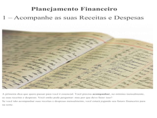 Planejamento Financeiro
1 – Acompanhe as suas Receitas e Despesas
A primeira dica que quero passar para você é essencial. Você precisa acompanhar, no mínimo mensalmente,
as suas receitas e despesas. Você então pode perguntar: mas por que devo fazer isso?
Se você não acompanhar suas receitas e despesas mensalmente, você estará jogando seu futuro financeiro para
na sorte.
 