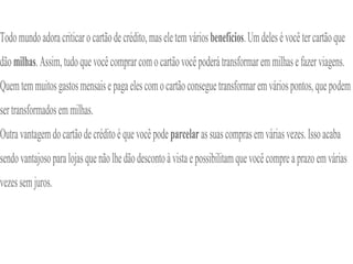 Todomundoadoracriticarocartãodecrédito,maseletem váriosbenefícios.Umdelesévocêtercartãoque
dãomilhas.Assim,tudoquevocêcomprarcomocartãovocêpoderátransformaremmilhasefazerviagens.
Quemtemmuitosgastosmensaisepagaelescomocartãoconseguetransformaremváriospontos,quepodem
sertransformadosemmilhas.
Outravantagemdocartãodecréditoéquevocêpode parcelarassuascomprasemváriasvezes.Issoacaba
sendovantajosoparalojasquenãolhedãodescontoàvistaepossibilitamquevocêcompreaprazoemvárias
vezessemjuros.
 