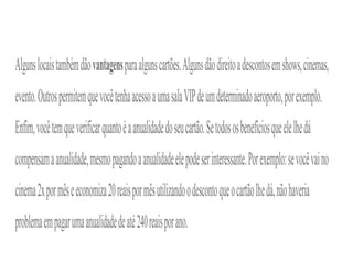 Algunslocaistambémdãovantagensparaalgunscartões.Algunsdãodireitoadescontosemshows,cinemas,
evento.OutrospermitemquevocêtenhaacessoaumasalaVIPdeumdeterminadoaeroporto,porexemplo.
Enfim,vocêtemqueverificarquantoéaanualidadedoseucartão.Setodososbenefíciosqueelelhedá
compensamaanualidade,mesmopagandoaanualidadeelepodeserinteressante.Porexemplo:sevocêvaino
cinema2xpormêseeconomiza20reaispormêsutilizandoodescontoqueocartãolhedá,nãohaveria
problemaempagarumaanualidadedeaté240reaisporano.
 