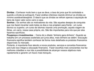 Dívidas : Conhecer muito bem o que se deve, a taxa de juros que foi contratada e
quando a dívida se extinguirá. Fazer análise criteriosa visando diminuir as dívidas ao
mínimo aceitável/desejável. O ideal é que as dívidas se refiram apenas à aquisição de
bens de maior valor como carro e casa.
Sonhos : Os sonhos são os motivadores da vida. São aqueles desejos de conquista
que nos fazem levantar cedo todos os dias e nos projetam para frente : um curso
técnico ou superior, um curso de idiomas visando uma promoção, aquela viagem de
férias, um carro, nossa casa própria, etc. São tão importantes para nós que por eles
fazemos sacrifícios.
Poupança e investimentos : Como diz o ditado “dinheiro gera dinheiro”. Quando se
trabalha em um processo acelerado por juros altos, mais dinheiro se obtém. Educação
financeira significa também conhecer de forma mais detalhada os produtos financeiros
disponíveis no mercado.
Portanto, é importante ficar atendo a novos produtos, serviços e conceitos financeiros
pois tudo isso integra a educação financeira. Fazer escolhas mais conscientes nos faz
melhores cidadãos e nos trás a possibilidade de alcançar nossos objetivos mais
rapidamente e garantir um futuro mais tranquilo.
 