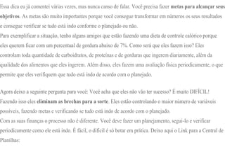Essa dica eu já comentei várias vezes, mas nunca canso de falar. Você precisa fazer metas para alcançar seus
objetivos. As metas são muito importantes porque você consegue transformar em números os seus resultados
e consegue verificar se tudo está indo conforme o planejado ou não.
Para exemplificar a situação, tenho alguns amigos que estão fazendo uma dieta de controle calórico porque
eles querem ficar com um percentual de gordura abaixo de 7%. Como será que eles fazem isso? Eles
controlam toda quantidade de carboidratos, de proteínas e de gorduras que ingerem diariamente, além da
qualidade dos alimentos que eles ingerem. Além disso, eles fazem uma avaliação física periodicamente, o que
permite que eles verifiquem que tudo está indo de acordo com o planejado.
Agora deixo a seguinte pergunta para você: Você acha que eles não vão ter sucesso? É muito DIFÍCIL!
Fazendo isso eles eliminam as brechas para a sorte. Eles estão controlando o maior número de variáveis
possíveis, fazendo metas e verificando se tudo está indo de acordo com o planejado.
Com as suas finanças o processo não é diferente. Você deve fazer um planejamento, segui-lo e verificar
periodicamente como ele está indo. É fácil, o difícil é só botar em prática. Deixo aqui o Link para a Central de
Planilhas:
 