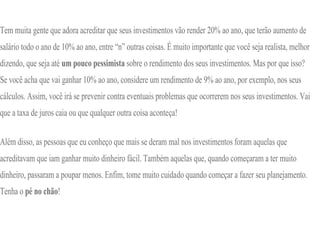 Tem muita gente que adora acreditar que seus investimentos vão render 20% ao ano, que terão aumento de
salário todo o ano de 10% ao ano, entre “n” outras coisas. É muito importante que você seja realista, melhor
dizendo, que seja até um pouco pessimista sobre o rendimento dos seus investimentos. Mas por que isso?
Se você acha que vai ganhar 10% ao ano, considere um rendimento de 9% ao ano, por exemplo, nos seus
cálculos. Assim, você irá se prevenir contra eventuais problemas que ocorrerem nos seus investimentos. Vai
que a taxa de juros caia ou que qualquer outra coisa aconteça!
Além disso, as pessoas que eu conheço que mais se deram mal nos investimentos foram aquelas que
acreditavam que iam ganhar muito dinheiro fácil. Também aquelas que, quando começaram a ter muito
dinheiro, passaram a poupar menos. Enfim, tome muito cuidado quando começar a fazer seu planejamento.
Tenha o pé no chão!
 