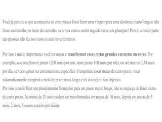 Você já pensou o que aconteceria se uma pessoa fosse fazer uma viagem para uma distância muito longa e não
fosse analisando, no meio do caminho, se a rota estava sendo seguida como ela planejou? Pois é, a maior parte
das pessoas não faz isso com os seus investimentos.
Por isso é muito importantes você ter metas e transformar essas metas grandes em metas menores. Por
exemplo, se o seu plano é juntar 1200 reais por ano, tente juntar 100 reais por mês, ou até mesmo 3,34 reais
por dia, se você quiser ser extremamente específico. Cumprindo essas metas de curto prazo, você
automaticamente cumprirá a meta de prazo mais longo e irá alcançar o seu objetivo.
Por isso quando fizer um planejamento financeiro para um prazo muito longo, não se esqueça de fazer metas
de curto prazo. As metas de 20 anos podem ser transformadas em metas de 10 anos, depois em metas de 5
anos, 2 anos, 3 meses e assim por diante.
 