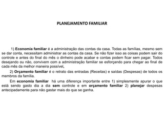 PLANEJAMENTO FAMILIAR
1) Economia familiar é a administração das contas da casa. Todas as famílias, mesmo sem
se dar conta, necessitam administrar as contas da casa. Se não fizer isso as coisas podem sair do
controle e antes do final do mês o dinheiro pode acabar e contas podem ficar sem pagar. Todos
desejando ou não, convivem com a administração familiar se esforçando para chegar ao final de
cada mês da melhor maneira possível,
2) Orçamento familiar é o retrato das entradas (Receitas) e saídas (Despesas) de todos os
membros da família.
Em economia familiar há uma diferença importante entre 1) simplesmente apurar o que
está sendo gasto dia a dia sem controle e em orçamento familiar 2) planejar despesas
antecipadamente para não gastar mais do que se ganha.
 