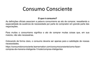 Consumo Consciente
O que é consumo?
As definições oficiais associam a palavra consumismo ao ato de comprar, ressaltando a
especialidade da ausência de necessidade por parte do comprador em grande parte das
negociações.
Para muitos o consumismo significa o ato de comprar muitas coisas que, em sua
maioria, não são necessárias.
Colocando de forma clara, o consumo deveria ser apenas para a satisfação de nossas
necessidades.
https://consumidorconsciente.learnernation.com/consumoconsiente/como-fazer-
compras-de-maneira-inteligente-1/node/compras-inteligentes
 